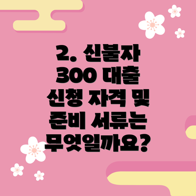 2. 신불자 300 대출 신청 자격 및 준비 서류는 무엇일까요?
