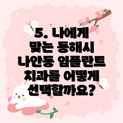 5. 나에게 맞는 동해시 나안동 임플란트 치과를 어떻게 선택할까요?